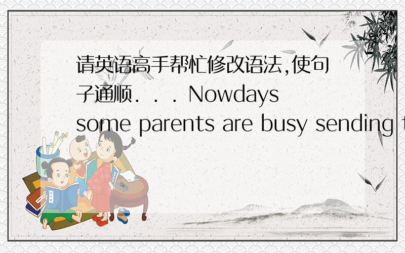 请英语高手帮忙修改语法,使句子通顺．．．Nowdays some parents are busy sending their kids to many kinds of weekend classes to learn more skills without caring about money and time .to the parents ,what they do is good for their child