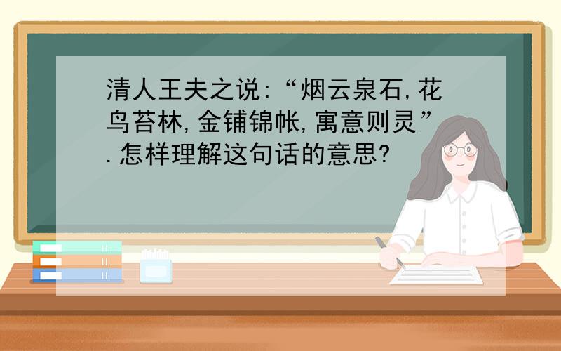 清人王夫之说:“烟云泉石,花鸟苔林,金铺锦帐,寓意则灵”.怎样理解这句话的意思?