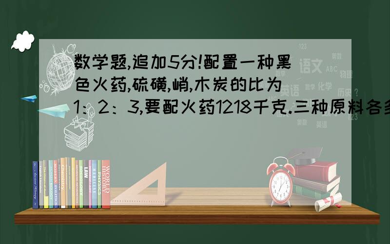 数学题,追加5分!配置一种黑色火药,硫磺,峭,木炭的比为1：2：3,要配火药1218千克.三种原料各多少千克?用方程组解