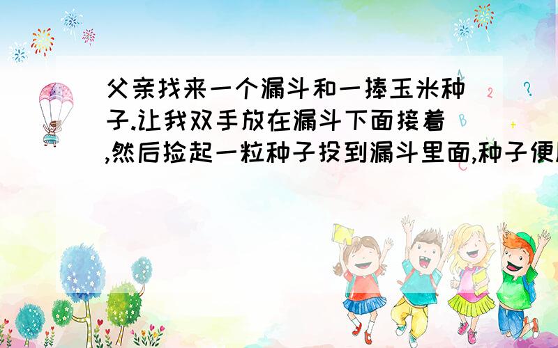 父亲找来一个漏斗和一捧玉米种子.让我双手放在漏斗下面接着,然后捡起一粒种子投到漏斗里面,种子便顺着漏斗滑到了我手里.父亲投了十几次,我的手中也就有了十几粒种子.然后,父亲一次抓