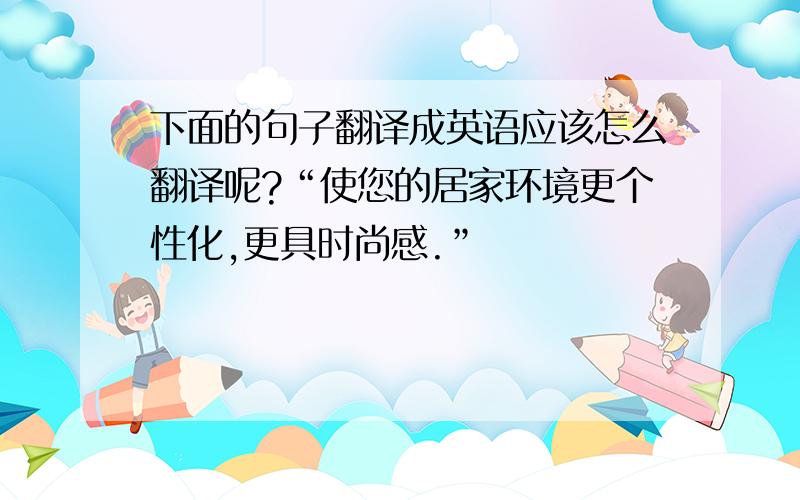 下面的句子翻译成英语应该怎么翻译呢?“使您的居家环境更个性化,更具时尚感.”