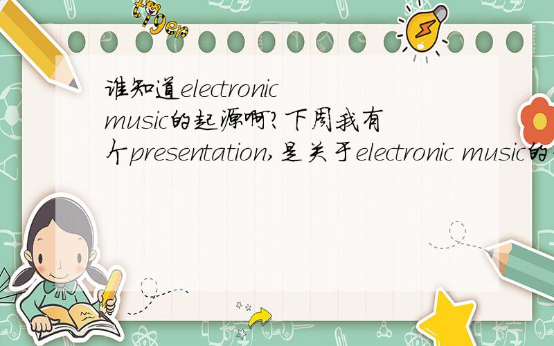 谁知道electronic music的起源啊?下周我有个presentation,是关于electronic music的介绍的,要介绍它的起源,发展,相关乐器,著名的艺术家或乐队,以及其它相关的fashion或者精神内涵之类的内容!最近穷困