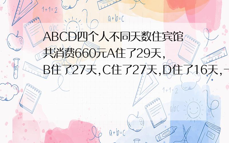 ABCD四个人不同天数住宾馆共消费660元A住了29天,B住了27天,C住了27天,D住了16天,一共花费了660元,求每人消费多少