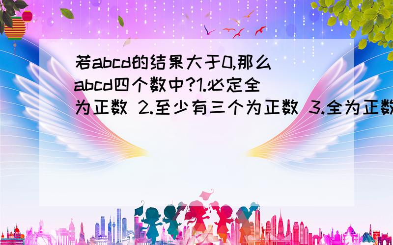 若abcd的结果大于0,那么abcd四个数中?1.必定全为正数 2.至少有三个为正数 3.全为正数 4.有两个或四个为正数或全为负数