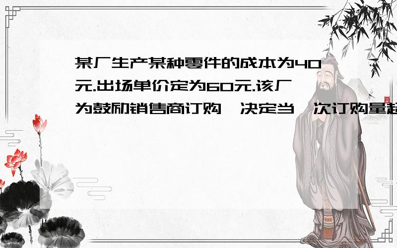 某厂生产某种零件的成本为40元.出场单价定为60元.该厂为鼓励销售商订购,决定当一次订购量超过100个时,每多订购一个,订购的全部零件出厂价降低0.02元,但实际出场单价不能低于51元.1、当一