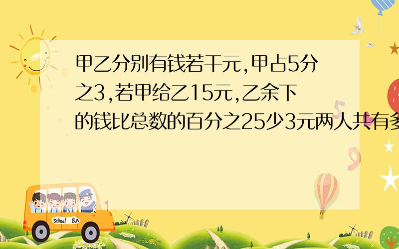 甲乙分别有钱若干元,甲占5分之3,若甲给乙15元,乙余下的钱比总数的百分之25少3元两人共有多少钱