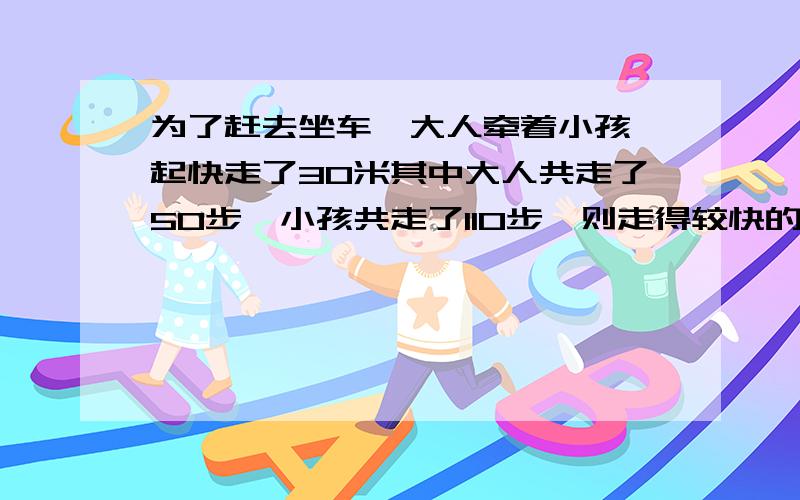 为了赶去坐车,大人牵着小孩一起快走了30米其中大人共走了50步,小孩共走了110步,则走得较快的是