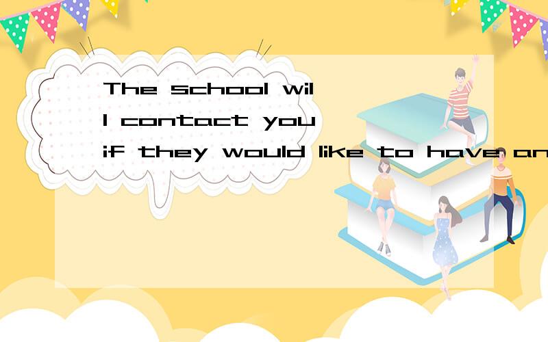 The school will contact you if they would like to have an interview with you.Due to a large volume of applications schools receive,it is often impossible to respond to each one.Therefore,if you do not hear back about the position you have applied for