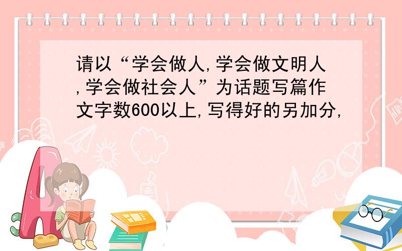 请以“学会做人,学会做文明人,学会做社会人”为话题写篇作文字数600以上,写得好的另加分,