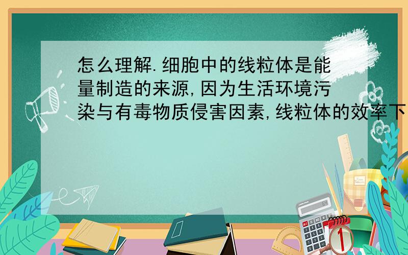 怎么理解.细胞中的线粒体是能量制造的来源,因为生活环境污染与有毒物质侵害因素,线粒体的效率下降,细胞功能将下降.过多的「糖化终产物蛋白」（AGE）导致细胞受损,直接影响细胞的完整