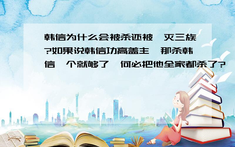 韩信为什么会被杀还被诛灭三族?如果说韩信功高盖主,那杀韩信一个就够了,何必把他全家都杀了?