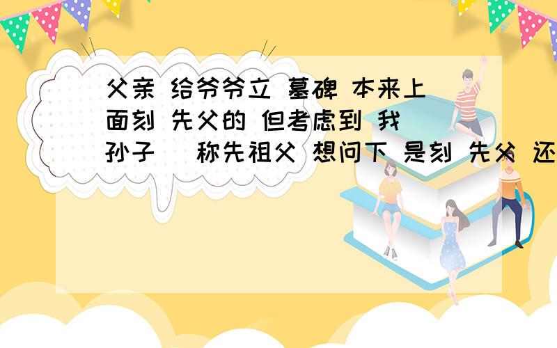 父亲 给爷爷立 墓碑 本来上面刻 先父的 但考虑到 我（孙子） 称先祖父 想问下 是刻 先父 还是先祖父父亲 给爷爷立 墓碑 本来上面刻 先父的 但考虑到 我（孙子） 称先祖父 想问下 是刻 先