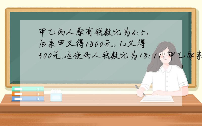 甲乙两人原有钱数比为6:5,后来甲又得1800元,乙又得300元.这使两人钱数比为18:11,甲乙原来各有多少?用比例解