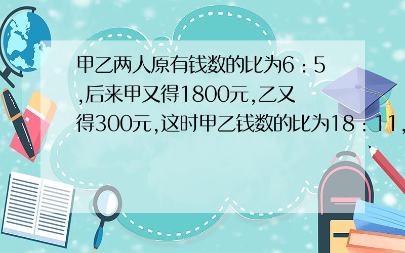 甲乙两人原有钱数的比为6：5,后来甲又得1800元,乙又得300元,这时甲乙钱数的比为18：11,甲乙两人原来各有多少元?