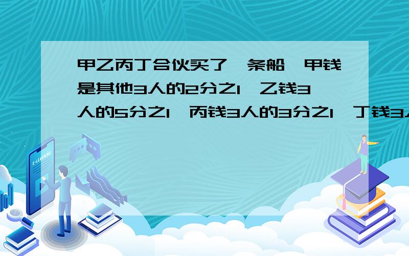 甲乙丙丁合伙买了一条船,甲钱是其他3人的2分之1,乙钱3人的5分之1,丙钱3人的3分之1,丁钱3人的3分之1船价格