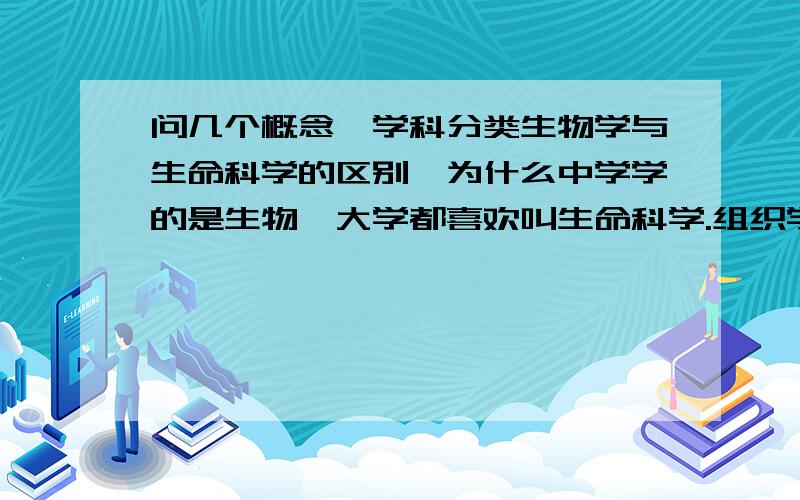 问几个概念、学科分类生物学与生命科学的区别,为什么中学学的是生物,大学都喜欢叫生命科学.组织学与细胞学的区别.解剖学属于生物学还是医学.循环系统与脉管系统的区别.细胞质基质与