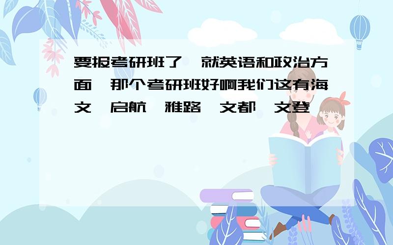 要报考研班了,就英语和政治方面,那个考研班好啊我们这有海文、启航、雅路、文都、文登