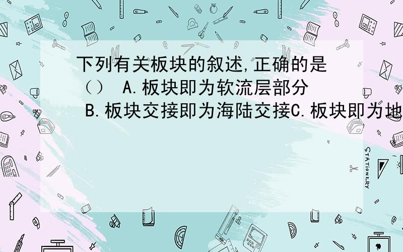 下列有关板块的叙述,正确的是（） A.板块即为软流层部分 B.板块交接即为海陆交接C.板块即为地壳及部分地幔D.大陆的垂直升降造成板块的移动请再讲述一下别的选项为什么错误.