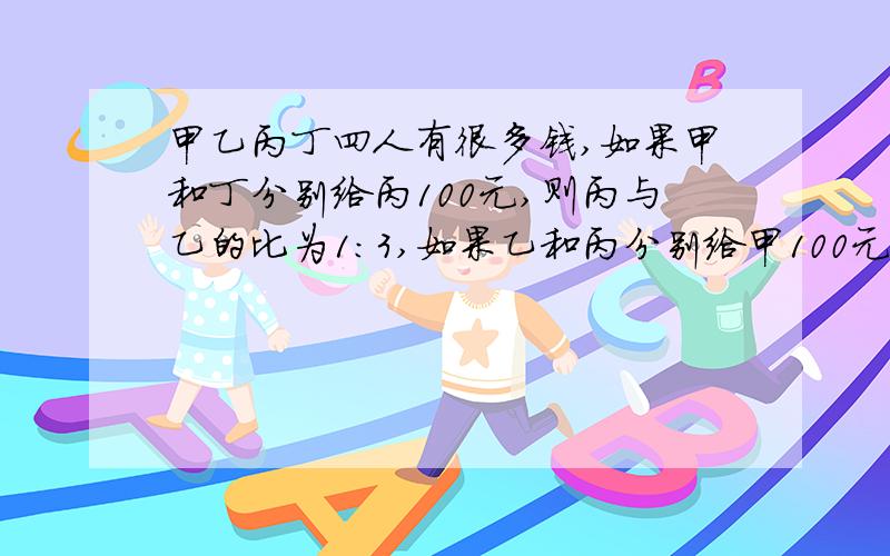 甲乙丙丁四人有很多钱,如果甲和丁分别给丙100元,则丙与乙的比为1:3,如果乙和丙分别给甲100元,则甲与丁的比是7:2,己知甲与丙的和与乙与丁的和的比是13:32,求甲与乙丙丁的比.（直接给答案）