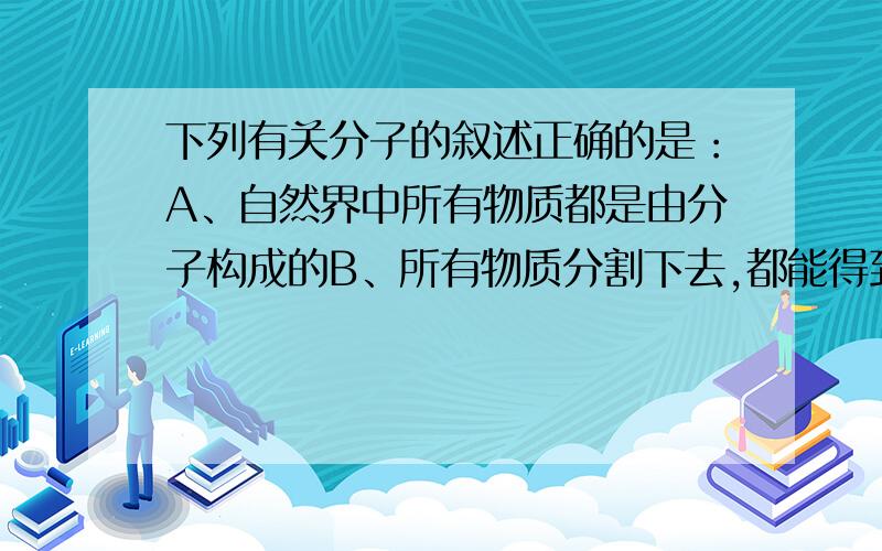 下列有关分子的叙述正确的是：A、自然界中所有物质都是由分子构成的B、所有物质分割下去,都能得到分子C、分子是自然界中最小的微粒D、分子是构成物质的一种微粒