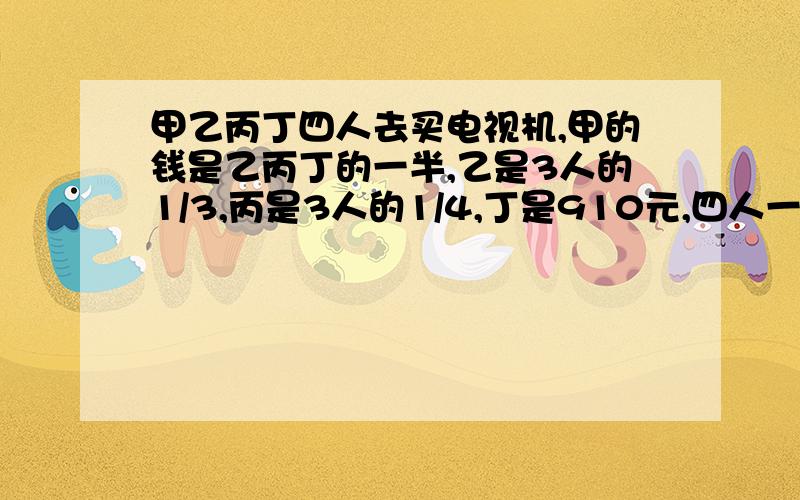 甲乙丙丁四人去买电视机,甲的钱是乙丙丁的一半,乙是3人的1/3,丙是3人的1/4,丁是910元,四人一共带了多这奥数怎么做?