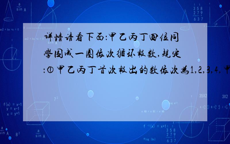 详情请看下面：甲乙丙丁四位同学围成一圈依次循环报数,规定：①甲乙丙丁首次报出的数依次为1,2,3,4,甲乙丙丁四位同学围成一圈依次循环报数,规定：①甲乙丙丁首次报出的数依次为1,2,3,4,