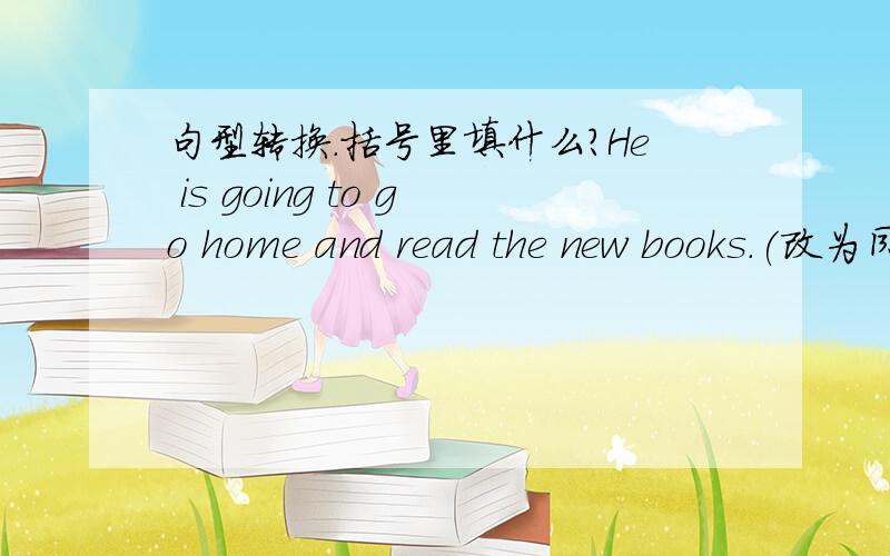 句型转换.括号里填什么?He is going to go home and read the new books.(改为同义句）He（ ） （ ） （ ）and read the new books.