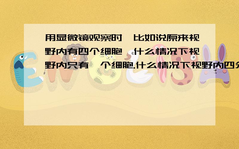 用显微镜观察时,比如说原来视野内有四个细胞,什么情况下视野内只有一个细胞.什么情况下视野内四分之一个细胞