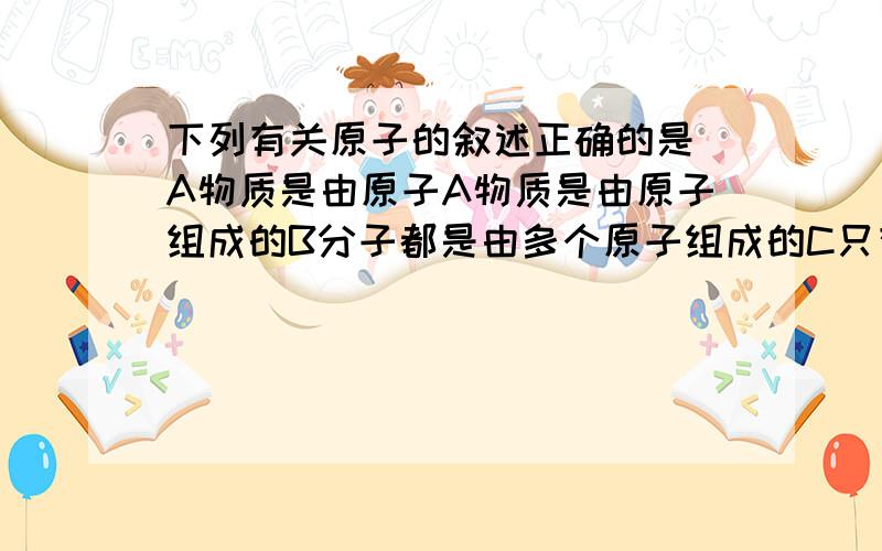 下列有关原子的叙述正确的是 A物质是由原子A物质是由原子组成的B分子都是由多个原子组成的C只有一个电子绕原子核运动D原子的大小有时会等于同种物质分子的大小