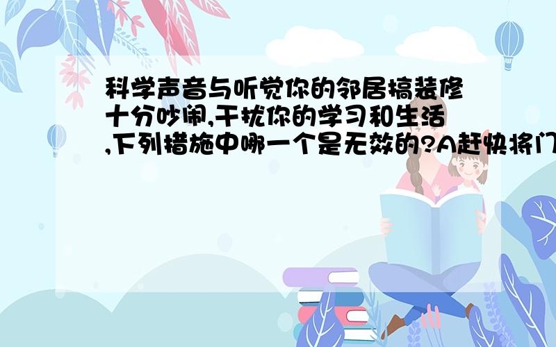 科学声音与听觉你的邻居搞装修十分吵闹,干扰你的学习和生活,下列措施中哪一个是无效的?A赶快将门窗关紧B用棉花塞住耳朵C将窗打开让空气加快流通D将棉被挂在窗户上