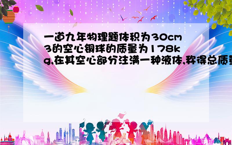 一道九年物理题体积为30cm3的空心铜球的质量为178kg,在其空心部分注满一种液体,称得总质量为314kg.问注入的液体的密度是多少?注入的液体是什么?