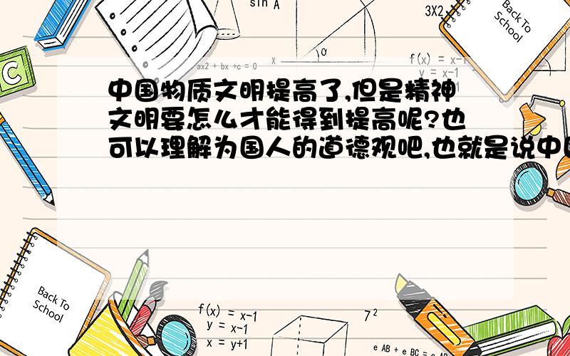 中国物质文明提高了,但是精神文明要怎么才能得到提高呢?也可以理解为国人的道德观吧,也就是说中国人的那种传统遗留那种旧观念：比如说中国人爱搞关系用人就不用说了,但职场上很多关