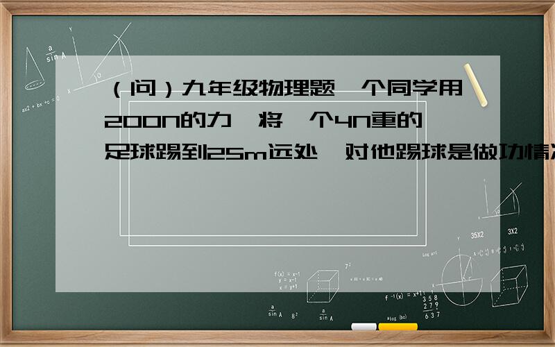 （问）九年级物理题一个同学用200N的力,将一个4N重的足球踢到25m远处,对他踢球是做功情况下列说法正确的是（  ）A、做功5000J B、做功100J C、没有做功 D、做了功但条件不足无法计算广泛征