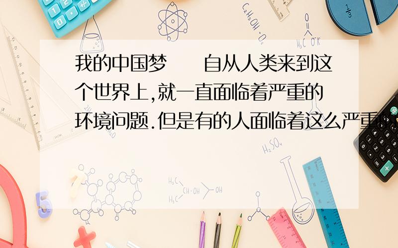 我的中国梦　　自从人类来到这个世界上,就一直面临着严重的环境问题.但是有的人面临着这么严重的环境污染,却还没有意识到危害已经降临.　　在人类这个赖以生存的地球上,“白色污