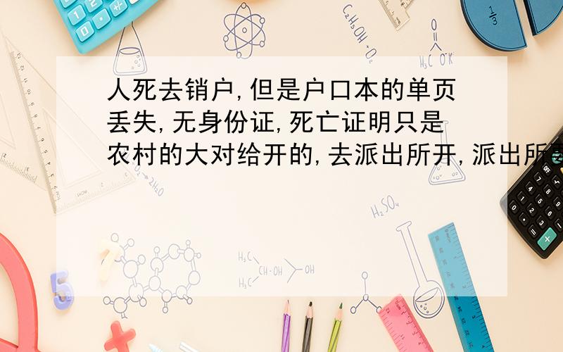 人死去销户,但是户口本的单页丢失,无身份证,死亡证明只是农村的大对给开的,去派出所开,派出所要户口要资询什么单位呢.