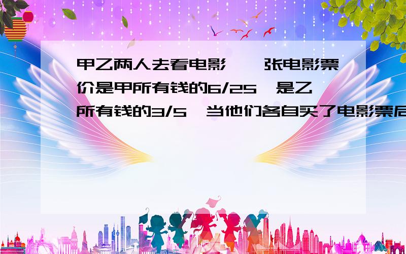 甲乙两人去看电影,一张电影票价是甲所有钱的6/25,是乙所有钱的3/5,当他们各自买了电影票后甲剩下的钱比乙剩下的钱多30元,甲乙两人买电影票前各有多少钱?算术方法