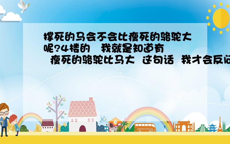 撑死的马会不会比瘦死的骆驼大呢?4楼的   我就是知道有  瘦死的骆驼比马大  这句话  我才会反问这么一个问题的  笨的是你吧  呵呵