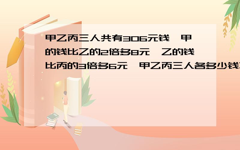 甲乙丙三人共有306元钱,甲的钱比乙的2倍多8元,乙的钱比丙的3倍多6元,甲乙丙三人各多少钱不要方程