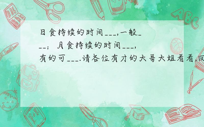 日食持续的时间___,一般___；月食持续的时间___,有的可___.请各位有才的大哥大姐看看,回答下最好可以在今天回答好否则过期