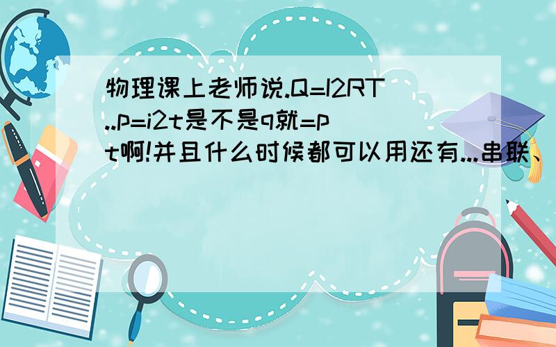 物理课上老师说.Q=I2RT..p=i2t是不是q就=pt啊!并且什么时候都可以用还有...串联、并联电路中电压、电流、功率、电阻等等..的关系又怎样最好详细一点还有,别超范围变形公式也要