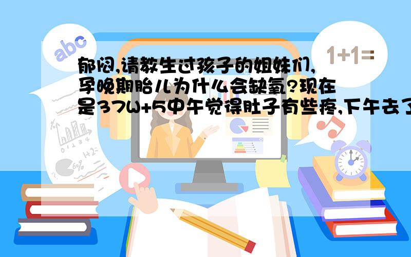 郁闷,请教生过孩子的姐妹们,孕晚期胎儿为什么会缺氧?现在是37W+5中午觉得肚子有些疼,下午去了医院,做了胎心监护,医生说胎儿缺氧,然后又吸了一袋氧又做了一次说还行.接着让明天后天都去