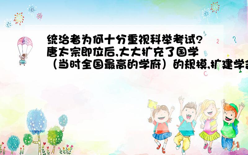 统治者为何十分重视科举考试?唐太宗即位后,大大扩充了国学（当时全国最高的学府）的规模,扩建学舍,增加学员.贞观年间,参加进士科考试的每年达千人以上.唐玄宗曾在洛阳宫殿八次亲自面