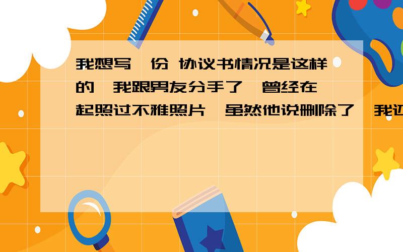 我想写一份 协议书情况是这样的,我跟男友分手了,曾经在一起照过不雅照片,虽然他说删除了,我还是有点担心,所以我想跟他写一份协议 ,大家觉得有必要吗