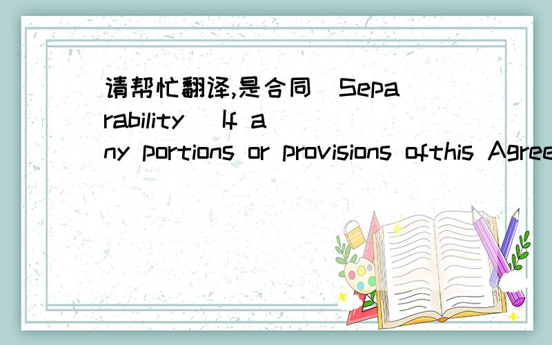 请帮忙翻译,是合同(Separability) If any portions or provisions ofthis Agreement is declared unenforceable or invalid by court or administrationdecision, or any applicable law, the validity of any other portions orprovisions of this Agreement s