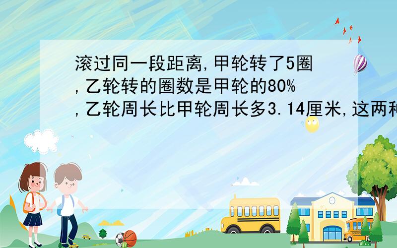 滚过同一段距离,甲轮转了5圈,乙轮转的圈数是甲轮的80%,乙轮周长比甲轮周长多3.14厘米,这两种轮的直...滚过同一段距离,甲轮转了5圈,乙轮转的圈数是甲轮的80%,乙轮周长比甲轮周长多3.14厘米,