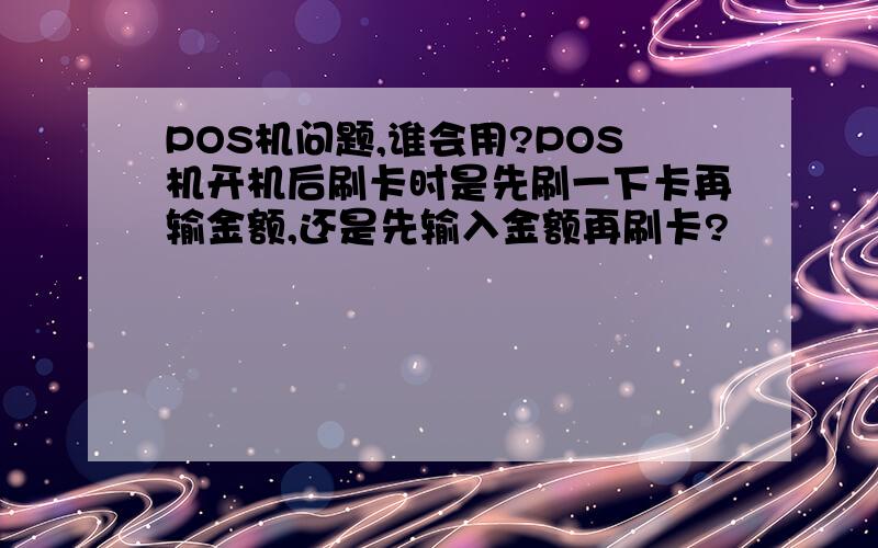 POS机问题,谁会用?POS机开机后刷卡时是先刷一下卡再输金额,还是先输入金额再刷卡?