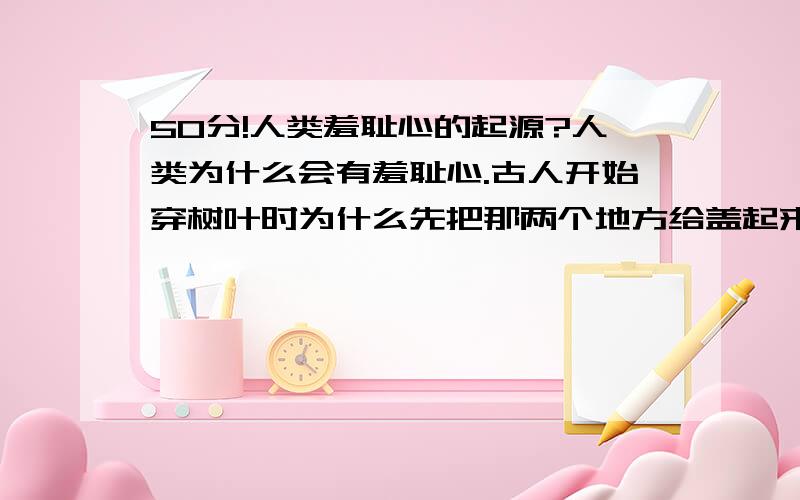 50分!人类羞耻心的起源?人类为什么会有羞耻心.古人开始穿树叶时为什么先把那两个地方给盖起来了?现代人穿的越来越少,为什么那两个地方是最用心保护的?那两个地方露在公众面前,为什么