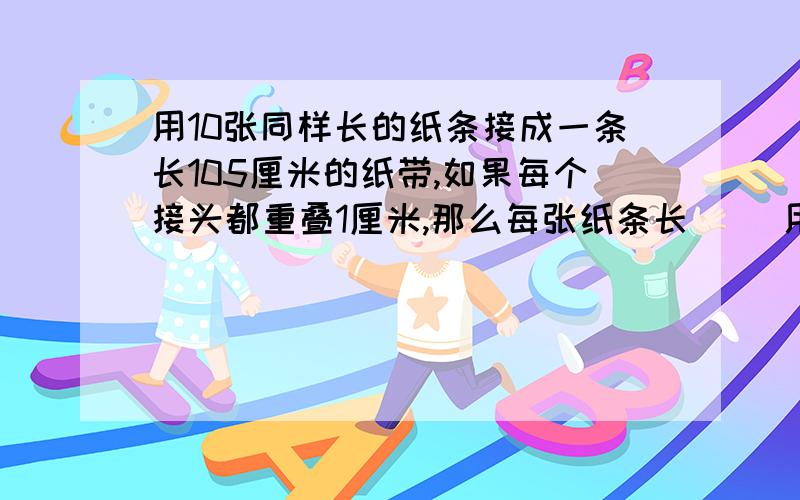 用10张同样长的纸条接成一条长105厘米的纸带,如果每个接头都重叠1厘米,那么每张纸条长（ ）用10张同样长的纸条接成一条长105厘米的纸带,如果每个接头都重叠1厘米,那么每张纸条长（ ）厘