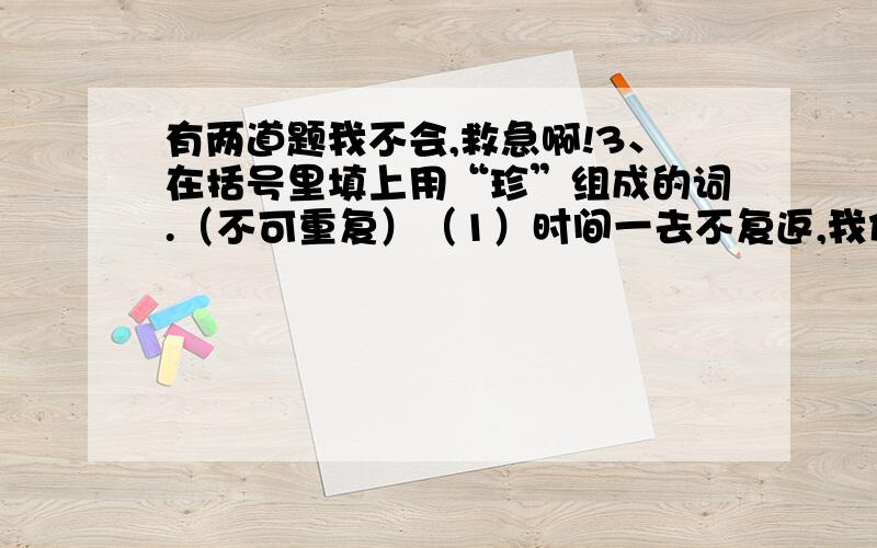 有两道题我不会,救急啊!3、在括号里填上用“珍”组成的词.（不可重复）（1）时间一去不复返,我们要（      ）,不能让年华虚度.（2）这块机械表虽然很旧,但是我妈妈几十年来却一直（