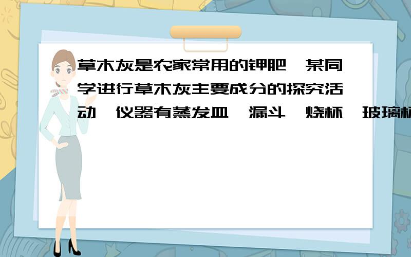 草木灰是农家常用的钾肥,某同学进行草木灰主要成分的探究活动,仪器有蒸发皿,漏斗,烧杯,玻璃杯,酒精灯,带铁圈的铁架台（1） 用蒸馏水浸出草木灰水溶的主要成分,所需的仪器（2）过滤得